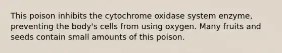 This poison inhibits the cytochrome oxidase system enzyme, preventing the body's cells from using oxygen. Many fruits and seeds contain small amounts of this poison.