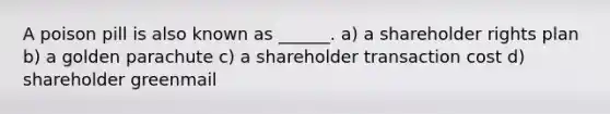 A poison pill is also known as ______. a) a shareholder rights plan b) a golden parachute c) a shareholder transaction cost d) shareholder greenmail