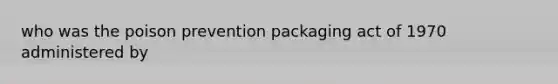 who was the poison prevention packaging act of 1970 administered by