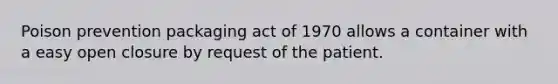 Poison prevention packaging act of 1970 allows a container with a easy open closure by request of the patient.