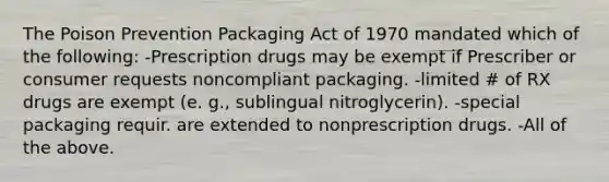 The Poison Prevention Packaging Act of 1970 mandated which of the following: -Prescription drugs may be exempt if Prescriber or consumer requests noncompliant packaging. -limited # of RX drugs are exempt (e. g., sublingual nitroglycerin). -special packaging requir. are extended to nonprescription drugs. -All of the above.