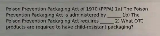 Poison Prevention Packaging Act of 1970 (PPPA) 1a) The Poison Prevention Packaging Act is administered by ______ 1b) The Poison Prevention Packaging Act requires ______ 2) What OTC products are required to have child-resistant packaging?