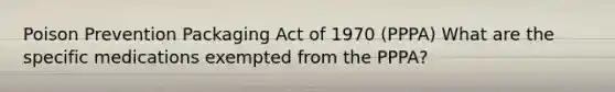 Poison Prevention Packaging Act of 1970 (PPPA) What are the specific medications exempted from the PPPA?