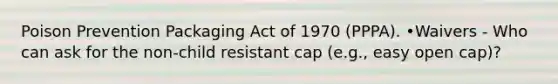 Poison Prevention Packaging Act of 1970 (PPPA). •Waivers - Who can ask for the non-child resistant cap (e.g., easy open cap)?