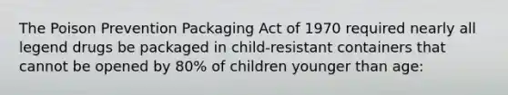 The Poison Prevention Packaging Act of 1970 required nearly all legend drugs be packaged in child-resistant containers that cannot be opened by 80% of children younger than age: