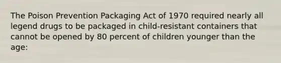 The Poison Prevention Packaging Act of 1970 required nearly all legend drugs to be packaged in child-resistant containers that cannot be opened by 80 percent of children younger than the age: