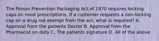 The Poison Prevention Packaging Act of 1970 requires locking caps on most prescriptions. If a customer requests a non-locking cap on a drug not exempt from the act, what is required? A. Approval from the patients Doctor B. Approval from the Pharmacist on duty C. The patients signature D. All of the above