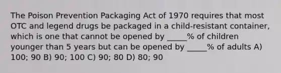 The Poison Prevention Packaging Act of 1970 requires that most OTC and legend drugs be packaged in a child-resistant container, which is one that cannot be opened by _____% of children younger than 5 years but can be opened by _____% of adults A) 100; 90 B) 90; 100 C) 90; 80 D) 80; 90