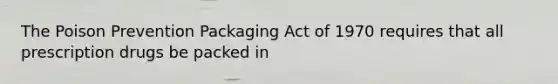 The Poison Prevention Packaging Act of 1970 requires that all prescription drugs be packed in