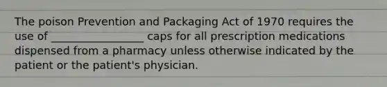 The poison Prevention and Packaging Act of 1970 requires the use of _________________ caps for all prescription medications dispensed from a pharmacy unless otherwise indicated by the patient or the patient's physician.