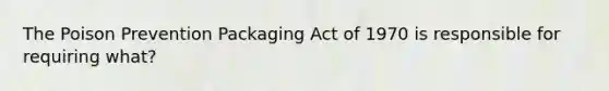 The Poison Prevention Packaging Act of 1970 is responsible for requiring what?