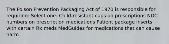 The Poison Prevention Packaging Act of 1970 is responsible for requiring: Select one: Child-resistant caps on prescriptions NDC numbers on prescription medications Patient package inserts with certain Rx meds MedGuides for medications that can cause harm