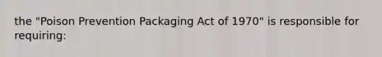 the "Poison Prevention Packaging Act of 1970" is responsible for requiring: