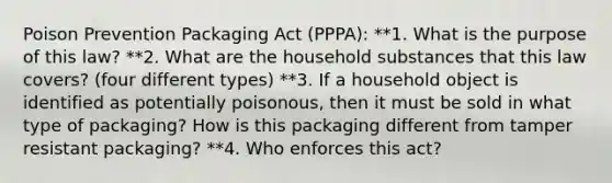 Poison Prevention Packaging Act (PPPA): **1. What is the purpose of this law? **2. What are the household substances that this law covers? (four different types) **3. If a household object is identified as potentially poisonous, then it must be sold in what type of packaging? How is this packaging different from tamper resistant packaging? **4. Who enforces this act?