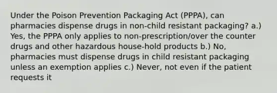 Under the Poison Prevention Packaging Act (PPPA), can pharmacies dispense drugs in non-child resistant packaging? a.) Yes, the PPPA only applies to non-prescription/over the counter drugs and other hazardous house-hold products b.) No, pharmacies must dispense drugs in child resistant packaging unless an exemption applies c.) Never, not even if the patient requests it