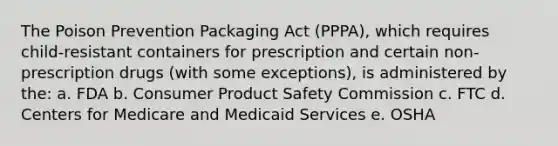 The Poison Prevention Packaging Act (PPPA), which requires child-resistant containers for prescription and certain non-prescription drugs (with some exceptions), is administered by the: a. FDA b. Consumer Product Safety Commission c. FTC d. Centers for Medicare and Medicaid Services e. OSHA