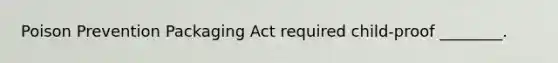 Poison Prevention Packaging Act required child-proof ________.