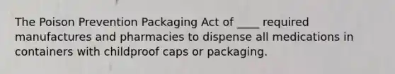 The Poison Prevention Packaging Act of ____ required manufactures and pharmacies to dispense all medications in containers with childproof caps or packaging.