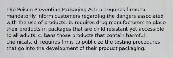 The Poison Prevention Packaging Act: a. requires firms to mandatorily inform customers regarding the dangers associated with the use of products. b. requires drug manufacturers to place their products in packages that are child resistant yet accessible to all adults. c. bans those products that contain harmful chemicals. d. requires firms to publicize the testing procedures that go into the development of their product packaging.