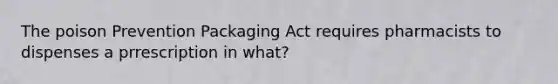 The poison Prevention Packaging Act requires pharmacists to dispenses a prrescription in what?