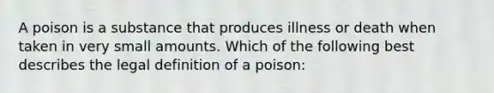 A poison is a substance that produces illness or death when taken in very small amounts. Which of the following best describes the legal definition of a poison: