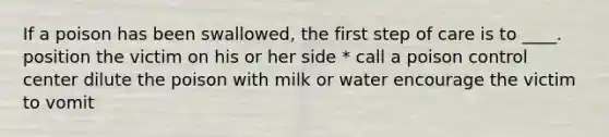 If a poison has been swallowed, the first step of care is to ____. position the victim on his or her side * call a poison control center dilute the poison with milk or water encourage the victim to vomit