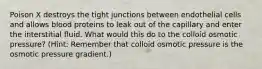 Poison X destroys the tight junctions between endothelial cells and allows blood proteins to leak out of the capillary and enter the interstitial fluid. What would this do to the colloid osmotic pressure? (Hint: Remember that colloid osmotic pressure is the osmotic pressure gradient.)