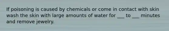 If poisoning is caused by chemicals or come in contact with skin wash the skin with large amounts of water for ___ to ___ minutes and remove jewelry.