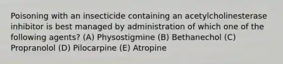 Poisoning with an insecticide containing an acetylcholinesterase inhibitor is best managed by administration of which one of the following agents? (A) Physostigmine (B) Bethanechol (C) Propranolol (D) Pilocarpine (E) Atropine