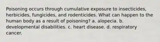 Poisoning occurs through cumulative exposure to insecticides, herbicides, fungicides, and rodenticides. What can happen to the human body as a result of poisoning? a. alopecia. b. developmental disabilities. c. heart disease. d. respiratory cancer.