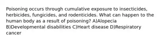 Poisoning occurs through cumulative exposure to insecticides, herbicides, fungicides, and rodenticides. What can happen to the human body as a result of poisoning? A)Alopecia B)Developmental disabilities C)Heart disease D)Respiratory cancer