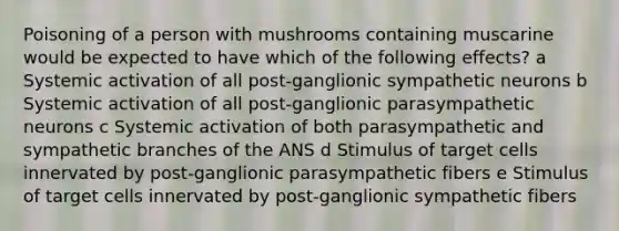 Poisoning of a person with mushrooms containing muscarine would be expected to have which of the following effects? a Systemic activation of all post-ganglionic sympathetic neurons b Systemic activation of all post-ganglionic parasympathetic neurons c Systemic activation of both parasympathetic and sympathetic branches of the ANS d Stimulus of target cells innervated by post-ganglionic parasympathetic fibers e Stimulus of target cells innervated by post-ganglionic sympathetic fibers