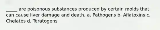 _____ are poisonous substances produced by certain molds that can cause liver damage and death. a. Pathogens b. Aflatoxins c. Chelates d. Teratogens