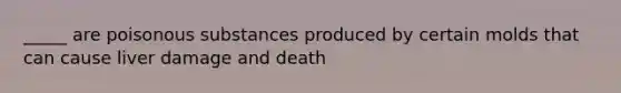 _____ are poisonous substances produced by certain molds that can cause liver damage and death