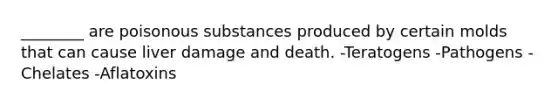 ________ are poisonous substances produced by certain molds that can cause liver damage and death. -Teratogens -Pathogens -Chelates -Aflatoxins