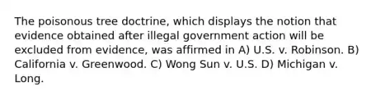 The poisonous tree doctrine, which displays the notion that evidence obtained after illegal government action will be excluded from evidence, was affirmed in A) U.S. v. Robinson. B) California v. Greenwood. C) Wong Sun v. U.S. D) Michigan v. Long.