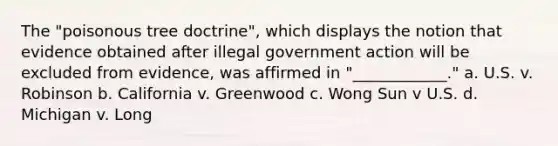 The "poisonous tree doctrine", which displays the notion that evidence obtained after illegal government action will be excluded from evidence, was affirmed in "____________." a. U.S. v. Robinson b. California v. Greenwood c. Wong Sun v U.S. d. Michigan v. Long