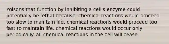 Poisons that function by inhibiting a cell's enzyme could potentially be lethal because: chemical reactions would proceed too slow to maintain life. chemical reactions would proceed too fast to maintain life. chemical reactions would occur only periodically. all chemical reactions in the cell will cease.