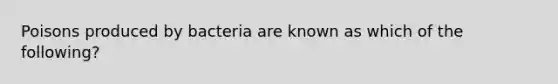 Poisons produced by bacteria are known as which of the following?