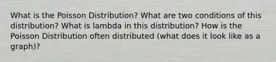 What is the Poisson Distribution? What are two conditions of this distribution? What is lambda in this distribution? How is the Poisson Distribution often distributed (what does it look like as a graph)?