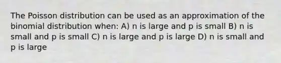 The Poisson distribution can be used as an approximation of the binomial distribution when: A) n is large and p is small B) n is small and p is small C) n is large and p is large D) n is small and p is large