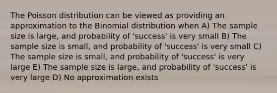 The Poisson distribution can be viewed as providing an approximation to the Binomial distribution when A) The sample size is large, and probability of 'success' is very small B) The sample size is small, and probability of 'success' is very small C) The sample size is small, and probability of 'success' is very large E) The sample size is large, and probability of 'success' is very large D) No approximation exists