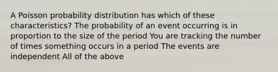 A Poisson probability distribution has which of these characteristics? The probability of an event occurring is in proportion to the size of the period You are tracking the number of times something occurs in a period The events are independent All of the above