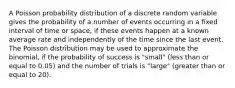 A Poisson probability distribution of a discrete random variable gives the probability of a number of events occurring in a fixed interval of time or space, if these events happen at a known average rate and independently of the time since the last event. The Poisson distribution may be used to approximate the binomial, if the probability of success is "small" (less than or equal to 0.05) and the number of trials is "large" (greater than or equal to 20).