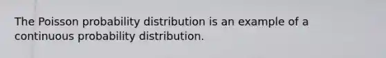 The Poisson probability distribution is an example of a continuous probability distribution.