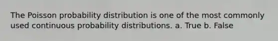 The Poisson probability distribution is one of the most commonly used continuous probability distributions. a. True b. False