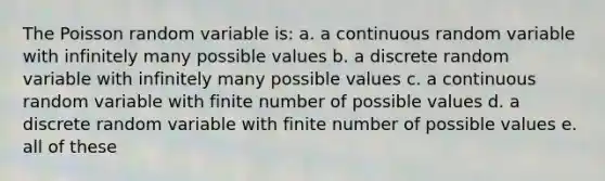 The Poisson random variable is: a. a continuous random variable with infinitely many possible values b. a discrete random variable with infinitely many possible values c. a continuous random variable with finite number of possible values d. a discrete random variable with finite number of possible values e. all of these