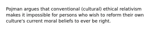 Pojman argues that conventional (cultural) ethical relativism makes it impossible for persons who wish to reform their own culture's current moral beliefs to ever be right.