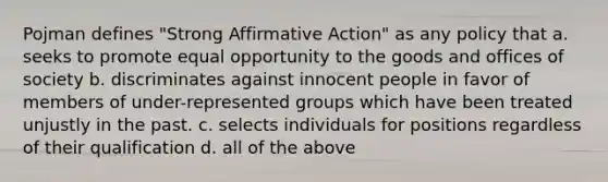 Pojman defines "Strong Affirmative Action" as any policy that a. seeks to promote equal opportunity to the goods and offices of society b. discriminates against innocent people in favor of members of under-represented groups which have been treated unjustly in the past. c. selects individuals for positions regardless of their qualification d. all of the above