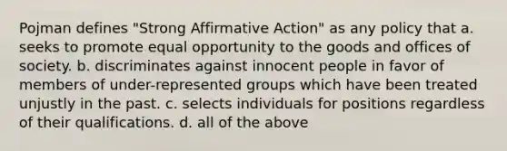 Pojman defines "Strong Affirmative Action" as any policy that a. seeks to promote equal opportunity to the goods and offices of society. b. discriminates against innocent people in favor of members of under-represented groups which have been treated unjustly in the past. c. selects individuals for positions regardless of their qualifications. d. all of the above